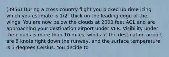 (3956) During a cross-country flight you picked up rime icing which you estimate is 1/2" thick on the leading edge of the wings. You are now below the clouds at 2000 feet AGL and are approaching your destination airport under VFR. Visibility under the clouds is more than 10 miles, winds at the destination airport are 8 knots right down the runway, and the surface temperature is 3 degrees Celsius. You decide to