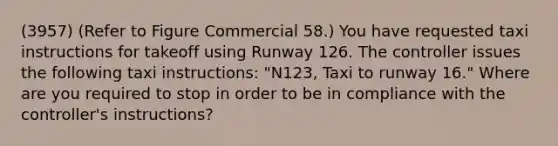 (3957) (Refer to Figure Commercial 58.) You have requested taxi instructions for takeoff using Runway 126. The controller issues the following taxi instructions: "N123, Taxi to runway 16." Where are you required to stop in order to be in compliance with the controller's instructions?