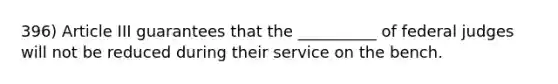 396) Article III guarantees that the __________ of federal judges will not be reduced during their service on the bench.