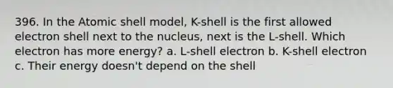 396. In the Atomic shell model, K-shell is the first allowed electron shell next to the nucleus, next is the L-shell. Which electron has more energy? a. L-shell electron b. K-shell electron c. Their energy doesn't depend on the shell