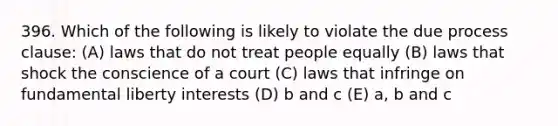 396. Which of the following is likely to violate the due process clause: (A) laws that do not treat people equally (B) laws that shock the conscience of a court (C) laws that infringe on fundamental liberty interests (D) b and c (E) a, b and c