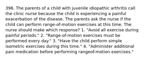 396. The parents of a child with juvenile idiopathic arthritis call the clinic nurse because the child is experiencing a painful exacerbation of the disease. The parents ask the nurse if the child can perform range-of-motion exercises at this time. The nurse should make which response? 1. "Avoid all exercise during painful periods." 2. "Range-of-motion exercises must be performed every day." 3. "Have the child perform simple isometric exercises during this time." 4. "Administer additional pain medication before performing rangeof-motion exercises."