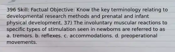 396 Skill: Factual Objective: Know the key terminology relating to developmental research methods and prenatal and infant physical development. 37) The involuntary muscular reactions to specific types of stimulation seen in newborns are referred to as a. tremors. b. reflexes. c. accommodations. d. preoperational movements.