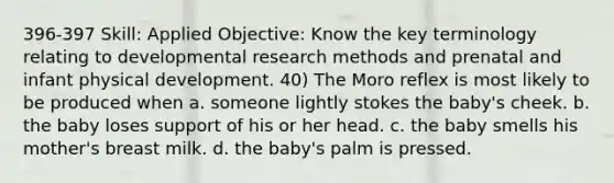 396-397 Skill: Applied Objective: Know the key terminology relating to developmental research methods and prenatal and infant physical development. 40) The Moro reflex is most likely to be produced when a. someone lightly stokes the baby's cheek. b. the baby loses support of his or her head. c. the baby smells his mother's breast milk. d. the baby's palm is pressed.