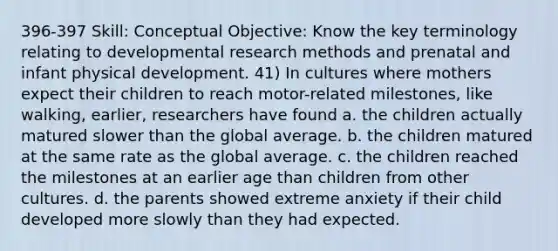 396-397 Skill: Conceptual Objective: Know the key terminology relating to developmental research methods and prenatal and infant physical development. 41) In cultures where mothers expect their children to reach motor-related milestones, like walking, earlier, researchers have found a. the children actually matured slower than the global average. b. the children matured at the same rate as the global average. c. the children reached the milestones at an earlier age than children from other cultures. d. the parents showed extreme anxiety if their child developed more slowly than they had expected.