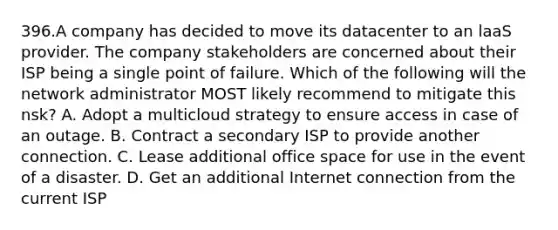 396.A company has decided to move its datacenter to an laaS provider. The company stakeholders are concerned about their ISP being a single point of failure. Which of the following will the network administrator MOST likely recommend to mitigate this nsk? A. Adopt a multicloud strategy to ensure access in case of an outage. B. Contract a secondary ISP to provide another connection. C. Lease additional office space for use in the event of a disaster. D. Get an additional Internet connection from the current ISP