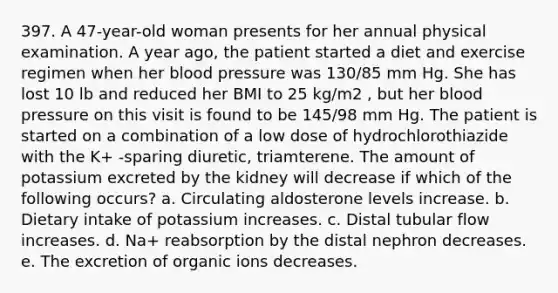 397. A 47-year-old woman presents for her annual physical examination. A year ago, the patient started a diet and exercise regimen when her blood pressure was 130/85 mm Hg. She has lost 10 lb and reduced her BMI to 25 kg/m2 , but her blood pressure on this visit is found to be 145/98 mm Hg. The patient is started on a combination of a low dose of hydrochlorothiazide with the K+ -sparing diuretic, triamterene. The amount of potassium excreted by the kidney will decrease if which of the following occurs? a. Circulating aldosterone levels increase. b. Dietary intake of potassium increases. c. Distal tubular flow increases. d. Na+ reabsorption by the distal nephron decreases. e. The excretion of organic ions decreases.