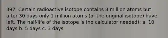 397. Certain radioactive isotope contains 8 million atoms but after 30 days only 1 million atoms (of the original isotope) have left. The half-life of the isotope is (no calculator needed): a. 10 days b. 5 days c. 3 days