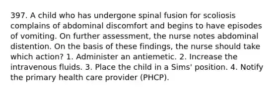 397. A child who has undergone spinal fusion for scoliosis complains of abdominal discomfort and begins to have episodes of vomiting. On further assessment, the nurse notes abdominal distention. On the basis of these findings, the nurse should take which action? 1. Administer an antiemetic. 2. Increase the intravenous fluids. 3. Place the child in a Sims' position. 4. Notify the primary health care provider (PHCP).