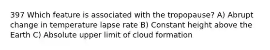 397 Which feature is associated with the tropopause? A) Abrupt change in temperature lapse rate B) Constant height above the Earth C) Absolute upper limit of cloud formation