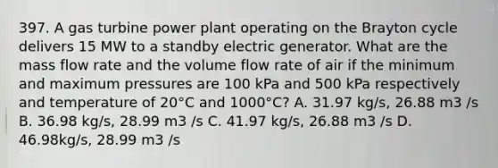 397. A gas turbine power plant operating on the Brayton cycle delivers 15 MW to a standby electric generator. What are the mass flow rate and the volume flow rate of air if the minimum and maximum pressures are 100 kPa and 500 kPa respectively and temperature of 20°C and 1000°C? A. 31.97 kg/s, 26.88 m3 /s B. 36.98 kg/s, 28.99 m3 /s C. 41.97 kg/s, 26.88 m3 /s D. 46.98kg/s, 28.99 m3 /s