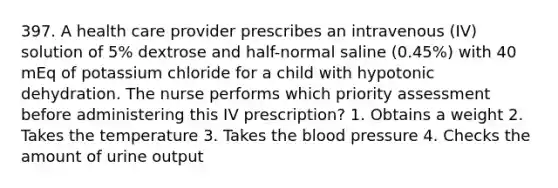 397. A health care provider prescribes an intravenous (IV) solution of 5% dextrose and half-normal saline (0.45%) with 40 mEq of potassium chloride for a child with hypotonic dehydration. The nurse performs which priority assessment before administering this IV prescription? 1. Obtains a weight 2. Takes the temperature 3. Takes the blood pressure 4. Checks the amount of urine output