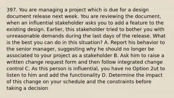 397. You are managing a project which is due for a design document release next week. You are reviewing the document, when an influential stakeholder asks you to add a feature to the existing design. Earlier, this stakeholder tried to bother you with unreasonable demands during the last days of the release. What is the best you can do in this situation? A. Report his behavior to the senior manager, suggesting why he should no longer be associated to your project as a stakeholder B. Ask him to raise a written change request form and then follow integrated change control C. As this person is influential, you have no Option 2ut to listen to him and add the functionality D. Determine the impact of this change on your schedule and the constraints before taking a decision