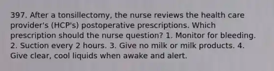 397. After a tonsillectomy, the nurse reviews the health care provider's (HCP's) postoperative prescriptions. Which prescription should the nurse question? 1. Monitor for bleeding. 2. Suction every 2 hours. 3. Give no milk or milk products. 4. Give clear, cool liquids when awake and alert.