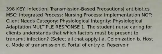 398 KEY: Infection| Transmission-Based Precautions| antibiotics MSC: Integrated Process: Nursing Process: Implementation NOT: Client Needs Category: Physiological Integrity: Physiological Adaptation MULTIPLE RESPONSE 1. The student nurse caring for clients understands that which factors must be present to transmit infection? (Select all that apply.) a. Colonization b. Host c. Mode of transmission d. Portal of entry e. Reservoir