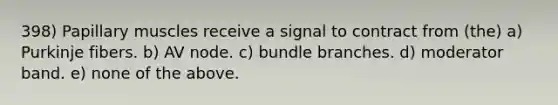 398) Papillary muscles receive a signal to contract from (the) a) Purkinje fibers. b) AV node. c) bundle branches. d) moderator band. e) none of the above.