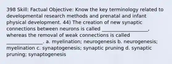 398 Skill: Factual Objective: Know the key terminology related to developmental research methods and prenatal and infant physical development. 44) The creation of new synaptic connections between neurons is called ___________________, whereas the removal of weak connections is called _______________. a. myelination; neurogenesis b. neurogenesis; myelination c. synaptogenesis; synaptic pruning d. synaptic pruning; synaptogenesis