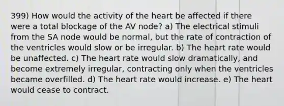 399) How would the activity of the heart be affected if there were a total blockage of the AV node? a) The electrical stimuli from the SA node would be normal, but the rate of contraction of the ventricles would slow or be irregular. b) The heart rate would be unaffected. c) The heart rate would slow dramatically, and become extremely irregular, contracting only when the ventricles became overfilled. d) The heart rate would increase. e) The heart would cease to contract.