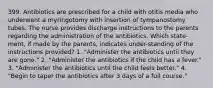 399. Antibiotics are prescribed for a child with otitis media who underwent a myringotomy with insertion of tympanostomy tubes. The nurse provides discharge instructions to the parents regarding the administration of the antibiotics. Which state-ment, if made by the parents, indicates under-standing of the instructions provided? 1. "Administer the antibiotics until they are gone." 2. "Administer the antibiotics if the child has a fever." 3. "Administer the antibiotics until the child feels better." 4. "Begin to taper the antibiotics after 3 days of a full course."