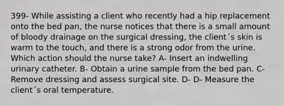 399- While assisting a client who recently had a hip replacement onto the bed pan, the nurse notices that there is a small amount of bloody drainage on the surgical dressing, the client´s skin is warm to the touch, and there is a strong odor from the urine. Which action should the nurse take? A- Insert an indwelling urinary catheter. B- Obtain a urine sample from the bed pan. C- Remove dressing and assess surgical site. D- D- Measure the client´s oral temperature.