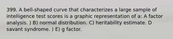 399. A bell-shaped curve that characterizes a large sample of intelligence test scores is a graphic representation of a: A factor analysis. ) B) normal distribution. C) heritability estimate. D savant syndrome. ) E) g factor.