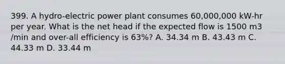 399. A hydro-electric power plant consumes 60,000,000 kW-hr per year. What is the net head if the expected flow is 1500 m3 /min and over-all efficiency is 63%? A. 34.34 m B. 43.43 m C. 44.33 m D. 33.44 m