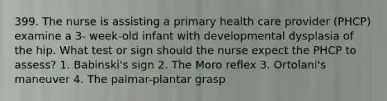 399. The nurse is assisting a primary health care provider (PHCP) examine a 3- week-old infant with developmental dysplasia of the hip. What test or sign should the nurse expect the PHCP to assess? 1. Babinski's sign 2. The Moro reflex 3. Ortolani's maneuver 4. The palmar-plantar grasp