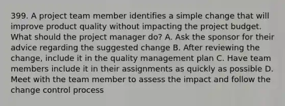 399. A project team member identifies a simple change that will improve product quality without impacting the project budget. What should the project manager do? A. Ask the sponsor for their advice regarding the suggested change B. After reviewing the change, include it in the quality management plan C. Have team members include it in their assignments as quickly as possible D. Meet with the team member to assess the impact and follow the change control process