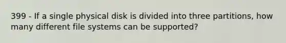 399 - If a single physical disk is divided into three partitions, how many different file systems can be supported?