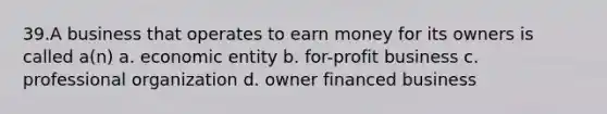 39.A business that operates to earn money for its owners is called a(n) a. economic entity b. for-profit business c. professional organization d. owner financed business