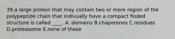 39.a large protein that may contain two or more region of the polypeptide chain that indivually have a compact floded structure is called ____. A. domains B.chaperones C.residues D.proteasome E.none of these