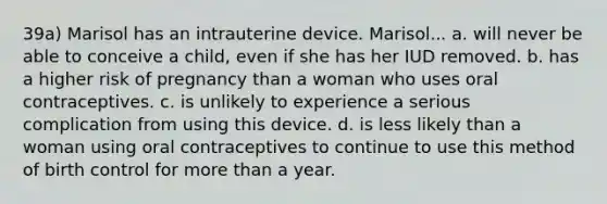 39a) Marisol has an intrauterine device. Marisol... a. will never be able to conceive a child, even if she has her IUD removed. b. has a higher risk of pregnancy than a woman who uses oral contraceptives. c. is unlikely to experience a serious complication from using this device. d. is less likely than a woman using oral contraceptives to continue to use this method of birth control for more than a year.