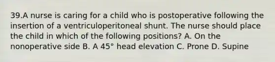 39.A nurse is caring for a child who is postoperative following the insertion of a ventriculoperitoneal shunt. The nurse should place the child in which of the following positions? A. On the nonoperative side B. A 45° head elevation C. Prone D. Supine