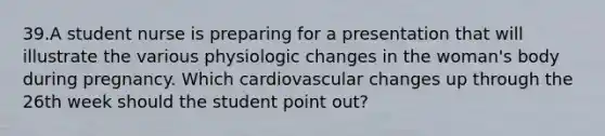 39.A student nurse is preparing for a presentation that will illustrate the various physiologic changes in the woman's body during pregnancy. Which cardiovascular changes up through the 26th week should the student point out?