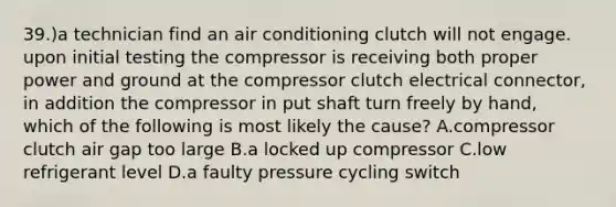 39.)a technician find an air conditioning clutch will not engage. upon initial testing the compressor is receiving both proper power and ground at the compressor clutch electrical connector, in addition the compressor in put shaft turn freely by hand, which of the following is most likely the cause? A.compressor clutch air gap too large B.a locked up compressor C.low refrigerant level D.a faulty pressure cycling switch