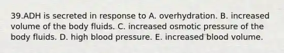 39.ADH is secreted in response to A. overhydration. B. increased volume of the body fluids. C. increased osmotic pressure of the body fluids. D. high <a href='https://www.questionai.com/knowledge/kD0HacyPBr-blood-pressure' class='anchor-knowledge'>blood pressure</a>. E. increased blood volume.