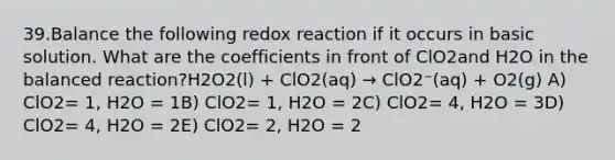 39.Balance the following redox reaction if it occurs in basic solution. What are the coefficients in front of ClO2and H2O in the balanced reaction?H2O2(l) + ClO2(aq) → ClO2⁻(aq) + O2(g) A) ClO2= 1, H2O = 1B) ClO2= 1, H2O = 2C) ClO2= 4, H2O = 3D) ClO2= 4, H2O = 2E) ClO2= 2, H2O = 2