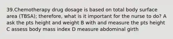 39.Chemotherapy drug dosage is based on total body <a href='https://www.questionai.com/knowledge/kEtsSAPENL-surface-area' class='anchor-knowledge'>surface area</a> (TBSA); therefore, what is it important for the nurse to do? A ask the pts height and weight B with and measure the pts height C assess body mass index D measure abdominal girth