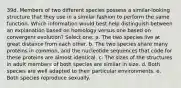 39d. Members of two different species possess a similar-looking structure that they use in a similar fashion to perform the same function. Which information would best help distinguish between an explanation based on homology versus one based on convergent evolution? Select one: a. The two species live at great distance from each other. b. The two species share many proteins in common, and the nucleotide sequences that code for these proteins are almost identical. c. The sizes of the structures in adult members of both species are similar in size. d. Both species are well adapted to their particular environments. e. Both species reproduce sexually.