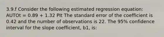 3.9.f Consider the following estimated regression equation: AUTOt = 0.89 + 1.32 PIt The standard error of the coefficient is 0.42 and the number of observations is 22. The 95% confidence interval for the slope coefficient, b1, is: