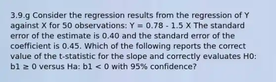 3.9.g Consider the regression results from the regression of Y against X for 50 observations: Y = 0.78 - 1.5 X The standard error of the estimate is 0.40 and the standard error of the coefficient is 0.45. Which of the following reports the correct value of the t-statistic for the slope and correctly evaluates H0: b1 ≥ 0 versus Ha: b1 < 0 with 95% confidence?