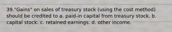 39."Gains" on sales of treasury stock (using the cost method) should be credited to a. paid-in capital from treasury stock. b. capital stock. c. retained earnings. d. other income.