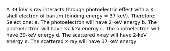 A 39-keV x-ray interacts through photoelectric effect with a K-shell electron of barium (binding energy = 37 keV). Therefore: Select one: a. The photoelectron will have 2-keV energy b. The photoelectron will have 37-keV energy c. The photoelectron will have 39-keV energy d. The scattered x-ray will have 2-keV energy e. The scattered x-ray will have 37-keV energy