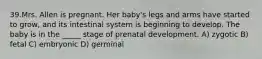 39.Mrs. Allen is pregnant. Her baby's legs and arms have started to grow, and its intestinal system is beginning to develop. The baby is in the _____ stage of prenatal development. A) zygotic B) fetal C) embryonic D) germinal