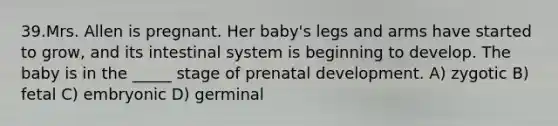 39.Mrs. Allen is pregnant. Her baby's legs and arms have started to grow, and its intestinal system is beginning to develop. The baby is in the _____ stage of <a href='https://www.questionai.com/knowledge/kMumvNdQFH-prenatal-development' class='anchor-knowledge'>prenatal development</a>. A) zygotic B) fetal C) embryonic D) germinal