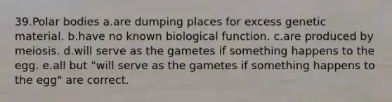 39.Polar bodies a.are dumping places for excess genetic material. b.have no known biological function. c.are produced by meiosis. d.will serve as the gametes if something happens to the egg. e.all but "will serve as the gametes if something happens to the egg" are correct.