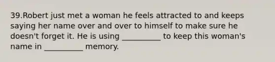 39.Robert just met a woman he feels attracted to and keeps saying her name over and over to himself to make sure he doesn't forget it. He is using __________ to keep this woman's name in __________ memory.