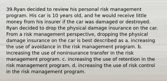 39.Ryan decided to review his personal risk management program. His car is 10 years old, and he would receive little money from his insurer if the car was damaged or destroyed. Ryan decided to drop the physical damage insurance on the car. From a risk management perspective, dropping the physical damage insurance on the car is best described as a. increasing the use of avoidance in the risk management program. b. increasing the use of noninsurance transfer in the risk management program. c. increasing the use of retention in the risk management program. d. increasing the use of risk control in the risk management program.