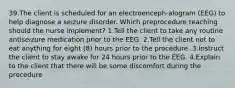 39.The client is scheduled for an electroenceph-alogram (EEG) to help diagnose a seizure disorder. Which preprocedure teaching should the nurse implement? 1.Tell the client to take any routine antiseizure medication prior to the EEG. 2.Tell the client not to eat anything for eight (8) hours prior to the procedure. 3.Instruct the client to stay awake for 24 hours prior to the EEG. 4.Explain to the client that there will be some discomfort during the procedure