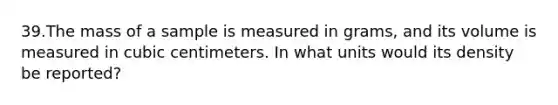 39.The mass of a sample is measured in grams, and its volume is measured in cubic centimeters. In what units would its density be reported?